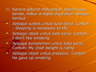 Karena gerund merupakan sejenis kata benda, maka ia dapat digunakan sebagai berikut : Sebagai subjek untuk kata kerja.  Contoh :  Sleeping  is necessary to life Sebagai objek untuk kata kerja.  Contoh: I don’t like smoking Sebagai komplemen untuk kata kerja.  Contoh: My chief delight is  riding Sebagai objek untuk preposisi.  Contoh: He gave up  smoking 