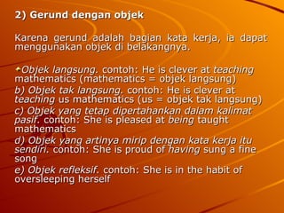 2) Gerund dengan objek   Karena gerund adalah bagian kata kerja, ia dapat menggunakan objek di belakangnya. Objek langsung.  contoh: He is clever at  teaching  mathematics (mathematics = objek langsung) b) Objek tak langsung.  contoh: He is clever at  teaching  us mathematics (us = objek tak langsung) c) Objek yang tetap dipertahankan dalam kalimat pasif.  contoh: She is pleased at  being  taught mathematics d) Objek yang artinya mirip dengan kata kerja itu sendiri.  contoh: She is proud of  having  sung a fine song e) Objek refleksif.  contoh: She is in the habit of oversleeping herself  