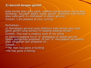 3) Gerund dengan genitif Kata benda atau kata ganti, asalkan menunjukkan orang atau binatang, haruslah dalam kasus genitif, bilamana kata benda atau kata ganti itu diletakkan di depan gerund. Contoh: I am pleased at your  coming Perhatikan : a) Pemakaian gerund yang didahului kata benda atau kata ganti genitif yang berikut ini kadang-kadang terjadi : Contoh: This was a creative work of my  doing b) Kadang-kadang huruf “a” diletakkan di depan gerund dalam pengertian preposisi. Di sini “a” merupakan perubahan atau singkatan dari preposisi on : Contoh: The man has gone  a-hunting He has gone  a-fishing 
