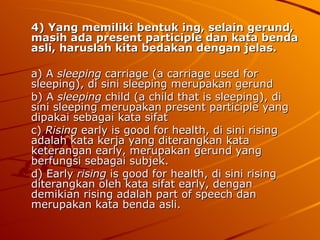 4) Yang memiliki bentuk ing, selain gerund, masih ada present participle dan kata benda asli, haruslah kita bedakan dengan jelas. a) A  sleeping  carriage (a carriage used for sleeping), di sini sleeping merupakan gerund b) A  sleeping  child (a child that is sleeping), di sini sleeping merupakan present participle yang dipakai sebagai kata sifat c)  Rising  early is good for health, di sini rising adalah kata kerja yang diterangkan kata keterangan early, merupakan gerund yang berfungsi sebagai subjek. d) Early  rising  is good for health, di sini rising diterangkan oleh kata sifat early, dengan demikian rising adalah part of speech dan merupakan kata benda asli. 