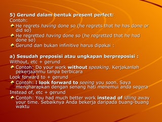5) Gerund dalam bentuk present perfect: Contoh: He regrets  having  done so (he regrets that he has done or did so) He regretted  having  done so (he regretted that he had done so) Gerund dan bukan infinitive harus dipakai : a) Sesudah preposisi atau ungkapan berpreposisi : Without, etc + gerund Contoh: Do your work  without  speaking . Kerjakanlah pekerjaanmu tanpa berbicara  Look forward to + gerund Contoh: I  look forward to   seeing  you soon. Saya mengharapkan dengan senang hati menemui anda segera  Instead of, etc + gerund Contoh: You had much better work  instead of   idling  away your time. Sebaiknya Anda bekerja daripada buang-buang waktu  
