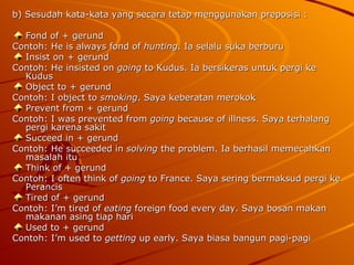 b) Sesudah kata-kata yang secara tetap menggunakan preposisi : Fond of + gerund Contoh: He is always fond of  hunting . Ia selalu suka berburu  Insist on + gerund Contoh: He insisted on  going  to Kudus. Ia bersikeras untuk pergi ke Kudus Object to + gerund Contoh: I object to  smoking . Saya keberatan merokok  Prevent from + gerund Contoh: I was prevented from  going  because of illness. Saya terhalang pergi karena sakit  Succeed in + gerund Contoh: He succeeded in  solving  the problem. Ia berhasil memecahkan masalah itu  Think of + gerund Contoh: I often think of  going  to France. Saya sering bermaksud pergi ke Perancis  Tired of + gerund Contoh: I’m tired of  eating  foreign food every day. Saya bosan makan makanan asing tiap hari  Used to + gerund  Contoh: I’m used to  getting  up early. Saya biasa bangun pagi-pagi  