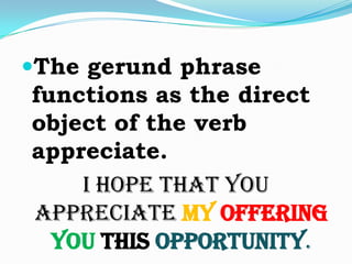 The gerund phrase functions as the direct object of the verb appreciate. I hope that you appreciate myofferingyouthis opportunity. 