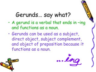Gerunds… say what?
• A gerund is a verbal that ends in –ing
  and functions as a noun.
• Gerunds can be used as a subject,
  direct object, subject complement,
  and object of preposition because it
  functions as a noun.
 