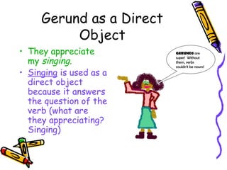 Gerund as a Direct
          Object
• They appreciate         GERUNDS are

  my singing.
                          super! Without
                          them, verbs
                          couldn’t be nouns!
• Singing is used as a
  direct object
  because it answers
  the question of the
  verb (what are
  they appreciating?
  Singing)
 