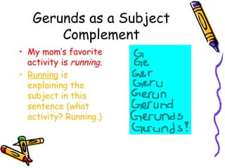Gerunds as a Subject
       Complement
• My mom’s favorite
  activity is running.
• Running is
  explaining the
  subject in this
  sentence (what
  activity? Running.)
 