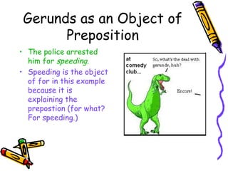Gerunds as an Object of
       Preposition
• The police arrested
  him for speeding.
• Speeding is the object
  of for in this example
  because it is
  explaining the
  prepostion (for what?
  For speeding.)
 