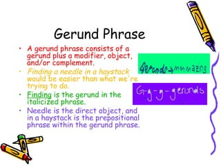 Gerund Phrase
• A gerund phrase consists of a
  gerund plus a modifier, object,
  and/or complement.
• Finding a needle in a haystack
  would be easier than what we're
  trying to do.
• Finding is the gerund in the
  italicized phrase.
• Needle is the direct object, and
  in a haystack is the prepositional
  phrase within the gerund phrase.
 