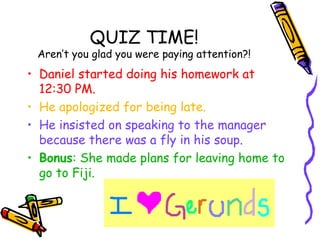 QUIZ TIME!
 Aren’t you glad you were paying attention?!
• Daniel started doing his homework at
  12:30 PM.
• He apologized for being late.
• He insisted on speaking to the manager
  because there was a fly in his soup.
• Bonus: She made plans for leaving home to
  go to Fiji.
 