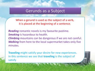 Gerunds as a Subject
When a gerund is used as the subject of a verb,
it is placed at the beginning of a sentence.
Reading romantic novels is my favourite pastime.
Smoking is hazardous to health.
Climbing mountains can be dangerous if we are not careful.
Walking from here to the local supermarket takes only five
minutes.
Traveling might satisfy your desire for new experiences.
In this sentence we see that traveling is the subject of
satisfy
 