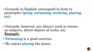  Gerunds in English correspond in form to
participles (going, swimming, studying, playing,
etc).
 Gerunds, however, are always used as nouns,
as subjects, direct objects of verbs, etc.
Example:
 Swimming is a good exercise.
 He enjoys playing the piano.
 