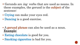  Gerunds are ing verbs that are used as nouns. In
these examples, the gerund is the subject of the
sentence:
 Crying can make your eyes red.
 Dancing is a good exercise.
 A gerund phrase can also be used as a noun.
Example:
 Eating chocolate is good for you.
 Smoking cigarettes is bad for you.
 