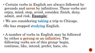  Certain verbs in English are always followed by
gerunds and never by infinitives. These verbs are:
enjoy, mind, stop, avoid, consider, finish, deny,
admit, and risk. Example:
 We are considering taking a trip to Chicago.
He has stopped studying English.
 A number of verbs in English may be followed
by either a gerung or an infinitive. The
following verbs are of this group: begin,
continue, like, intend, prefer, hate, etc.
 