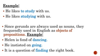 Example:
 He likes to study with us.
 He likes studying with us.
 Since gerunds are always used as nouns, they
frequendly used in English as objects of
prepositions. Example:
 Helen is fond of dancing.
 He instisted on going.
 It is a question of finding the right book.
 