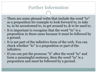 Further Information
 There are some phrasal verbs that include the word "to"
as a preposition for example to look forward to, to take
to, to be accustomed to, to get around to, & to be used to.
 It is important to recognise that the word "to" is a
preposition in these cases because it must be followed by
a gerund.
 It is not part of the infinitive form of the verb. You can
check whether "to" is a preposition or part of the
infinitive.
 If you can put the pronoun "it" after the word "to" and
form a meaningful sentence, then the word "to" is a
preposition and must be followed by a gerund.
 