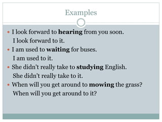 Examples
 I look forward to hearing from you soon.
I look forward to it.
 I am used to waiting for buses.
I am used to it.
 She didn't really take to studying English.
She didn't really take to it.
 When will you get around to mowing the grass?
When will you get around to it?
 