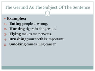 The Gerund As The Subject Of The Sentence
 Examples:
1. Eating people is wrong.
2. Hunting tigers is dangerous.
3. Flying makes me nervous.
4. Brushing your teeth is important.
5. Smoking causes lung cancer.
 