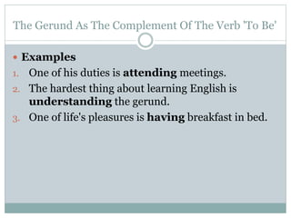 The Gerund As The Complement Of The Verb 'To Be'
 Examples
1. One of his duties is attending meetings.
2. The hardest thing about learning English is
understanding the gerund.
3. One of life's pleasures is having breakfast in bed.
 