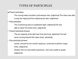 ■ Present participles
The running water provided a picturesque view. (adjectival) The clown was able
to stop the raging bull from attacking the rider. (adjectival)
• Past participles
The crushed bug was an unpleasant sight. (adjectival) He was
able to repair the broken lock. (adjectival)
• Present participial phrases
The car stopping at the light was hit by the truck. adjectival) The bull
carne running towards the rodeo clown. adverbial)
• Past participial phrases
James, amused by the crowd’s response, continued to perform magic
tricks. (adjectival)
Shaken from his near-death experience, John was unable to speak.
(adjectival)
TYPES OF PARTICIPLES
 