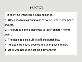 • Identify the infinitives in each sentence.
1. Clay goes to his grandmother's house to eat homemade
sweets.
2. The purpose of the class was to teach children how to
swim.
3. The hostess asked Jill to refill the punch bowl.
4. To olean the house seemed like an impossible task.
5. Doris was asked to host the baby shower.
PRACTICE
 
