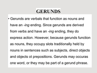 GERUNDS
• Gerunds are verbals that function as nouns and
have an -ing ending. Since gerunds are derived
from verbs and have an -ing ending, they do
express action. However, because gerunds function
as nouns, they occupy slots traditionally held by
nouns in sentences such as subjects, direct objects
and objects ot prepositions. Gerunds may occuras
one word, or they may be part of a gerund phrase.
 