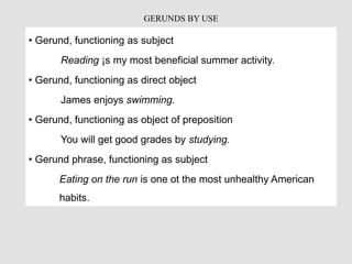 • Gerund, functioning as subject
Reading ¡s my most beneficial summer activity.
• Gerund, functioning as direct object
James enjoys swimming.
• Gerund, functioning as object of preposition
You will get good grades by studying.
• Gerund phrase, functioning as subject
Eating on the run is one ot the most unhealthy American
habits.
GERUNDS BY USE
 