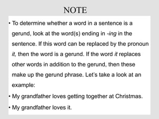 • To determine whether a word in a sentence is a
gerund, look at the word(s) ending in -ing in the
sentence. If this word can be replaced by the pronoun
it, then the word is a gerund. If the word it replaces
other words in addition to the gerund, then these
make up the gerund phrase. Let’s take a look at an
example:
• My grandfather loves getting together at Christmas.
• My grandfather loves it.
NOTE
 