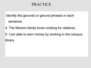 Identify the gerunds or gerund phrases in each
sentence.
4. The Moreno family loves cooking for relatives.
5. I am able to earn money by working in the campus
library.
PRACTICE
 