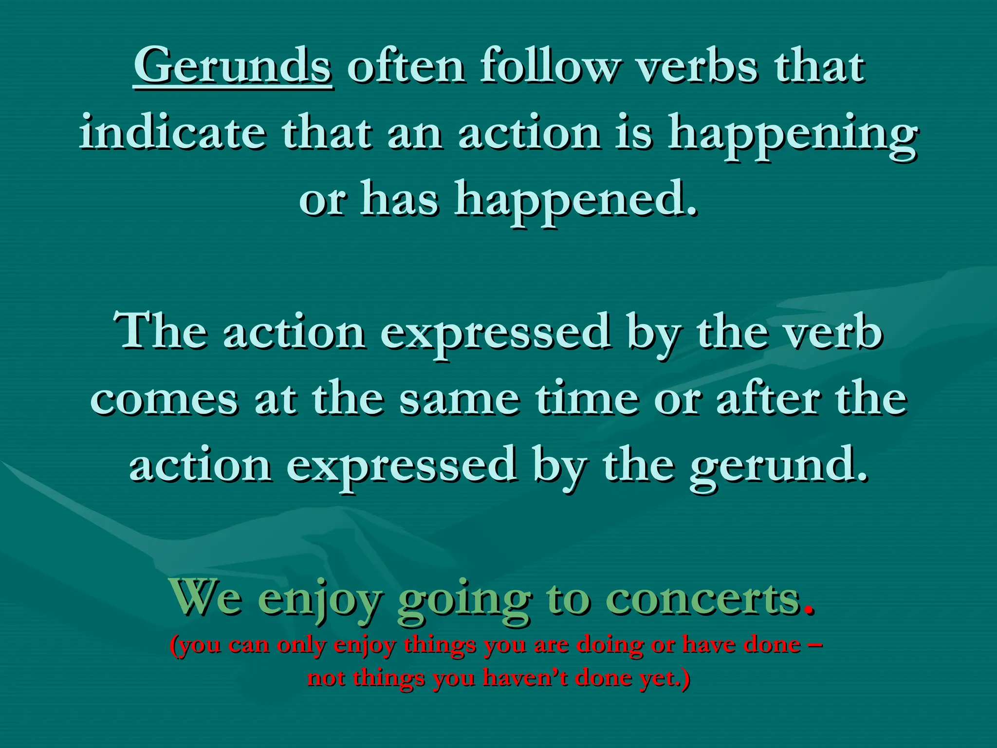 Gerunds
Gerunds often follow verbs that
often follow verbs that
indicate that an action is happening
indicate that an action is happening
or has happened.
or has happened.
The action expressed by the verb
The action expressed by the verb
comes at the same time or after the
comes at the same time or after the
action expressed by the gerund.
action expressed by the gerund.
We enjoy going to concerts
We enjoy going to concerts.
.
(you can only enjoy things you are doing or have done –
(you can only enjoy things you are doing or have done –
not things you haven’t done yet.)
not things you haven’t done yet.)
 