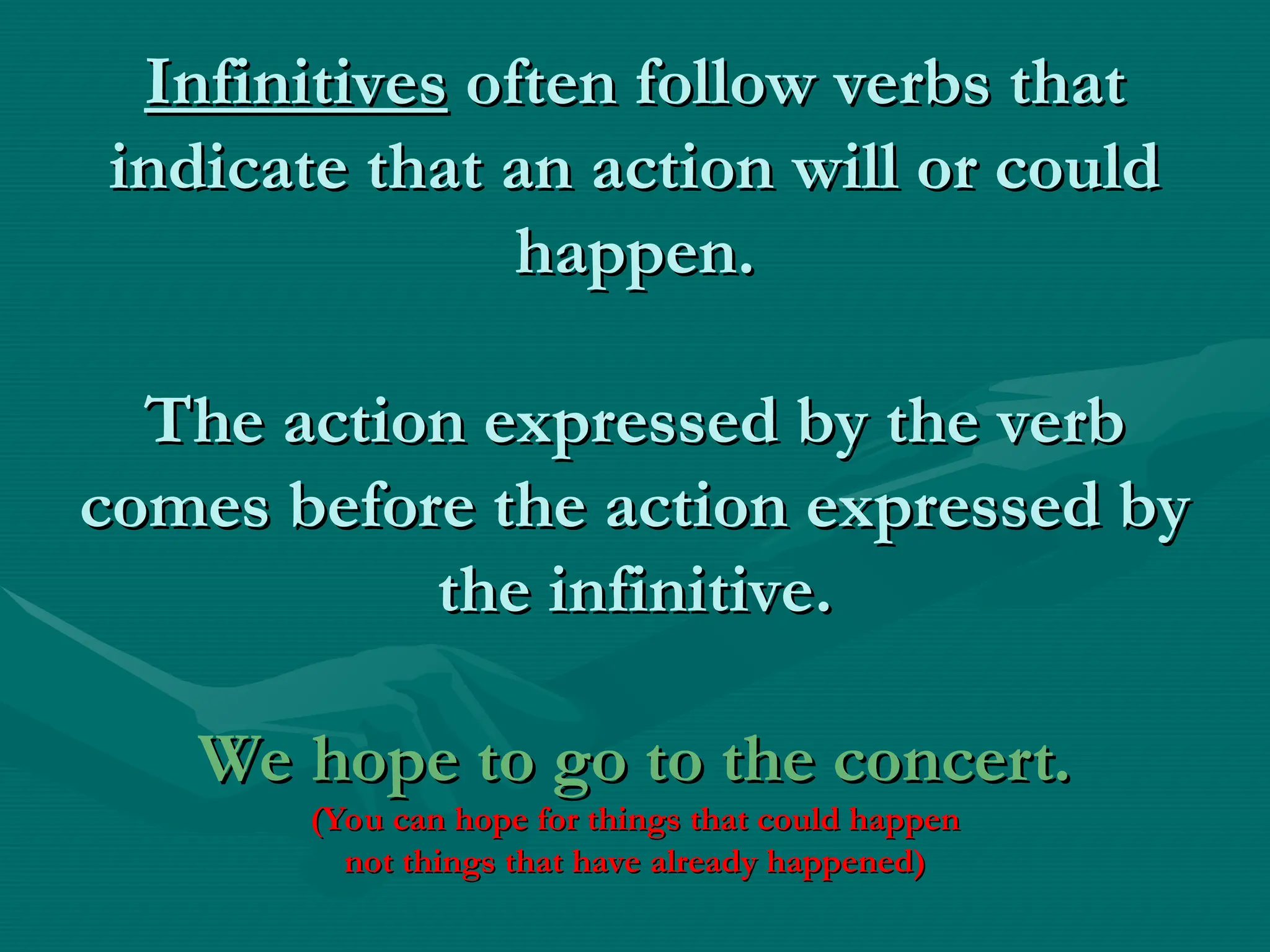 Infinitives
Infinitives often follow verbs that
often follow verbs that
indicate that an action will or could
indicate that an action will or could
happen.
happen.
The action expressed by the verb
The action expressed by the verb
comes before the action expressed by
comes before the action expressed by
the infinitive.
the infinitive.
We hope to go to the concert.
We hope to go to the concert.
(You can hope for things that could happen
(You can hope for things that could happen
not things that have already happened)
not things that have already happened)
 