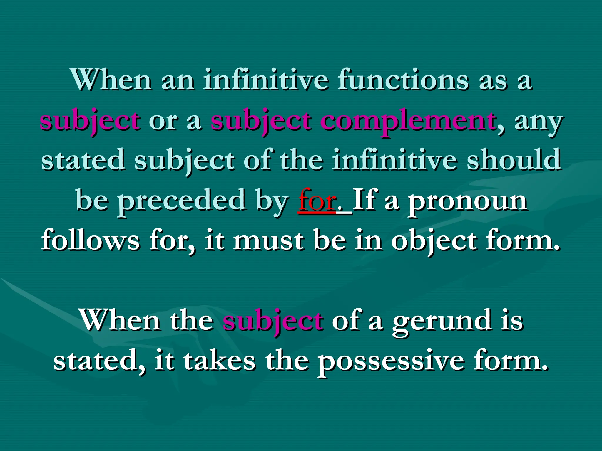 When an infinitive functions as a
When an infinitive functions as a
subject
subject or a
or a subject complement
subject complement, any
, any
stated subject of the infinitive should
stated subject of the infinitive should
be preceded by
be preceded by for
for.
. If a pronoun
If a pronoun
follows for, it must be in object form.
follows for, it must be in object form.
When the
When the subject
subject of a gerund is
of a gerund is
stated, it takes the possessive form.
stated, it takes the possessive form.
 