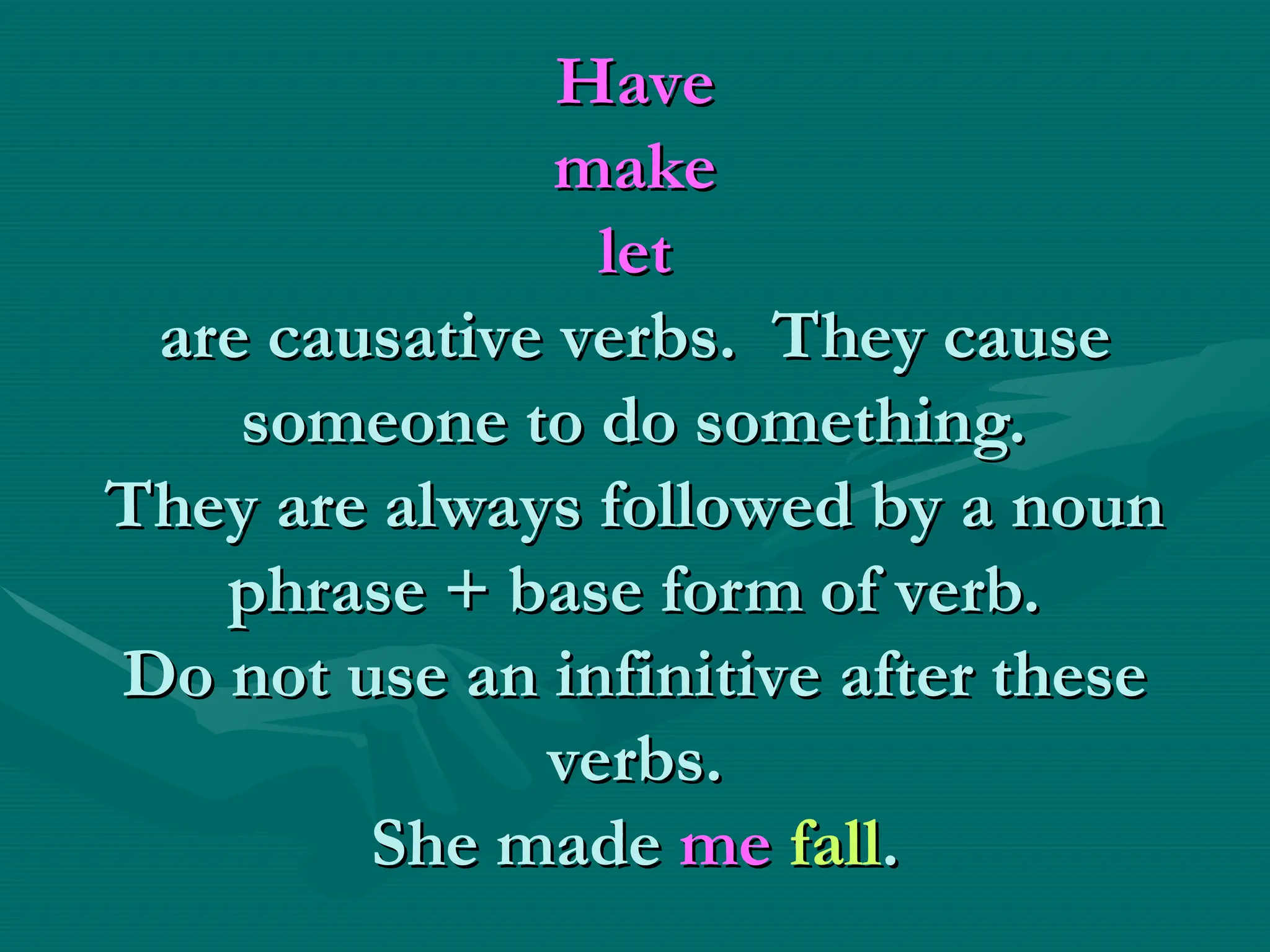 Have
Have
make
make
let
let
are causative verbs. They cause
are causative verbs. They cause
someone to do something.
someone to do something.
They are always followed by a noun
They are always followed by a noun
phrase + base form of verb.
phrase + base form of verb.
Do not use an infinitive after these
Do not use an infinitive after these
verbs.
verbs.
She made
She made me
me fall
fall.
.
 