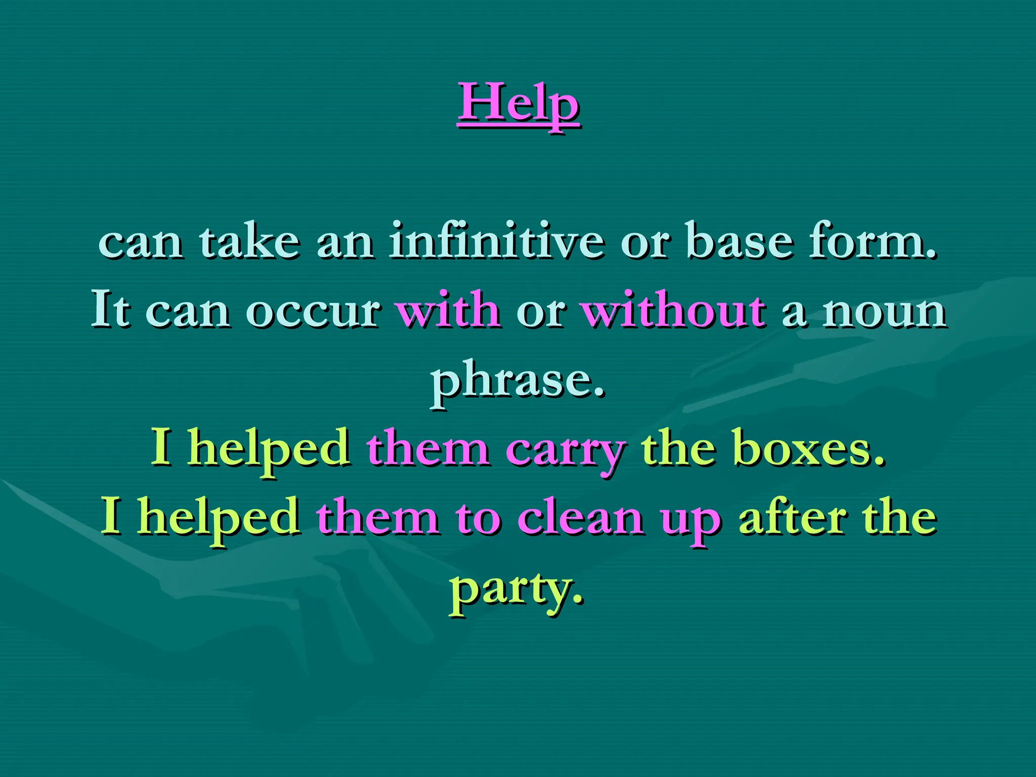 Help
Help
can take an infinitive or base form.
can take an infinitive or base form.
It can occur
It can occur with
with or
or without
without a noun
a noun
phrase.
phrase.
I helped
I helped them carry
them carry the boxes.
the boxes.
I helped
I helped them to clean up
them to clean up after the
after the
party.
party.
 