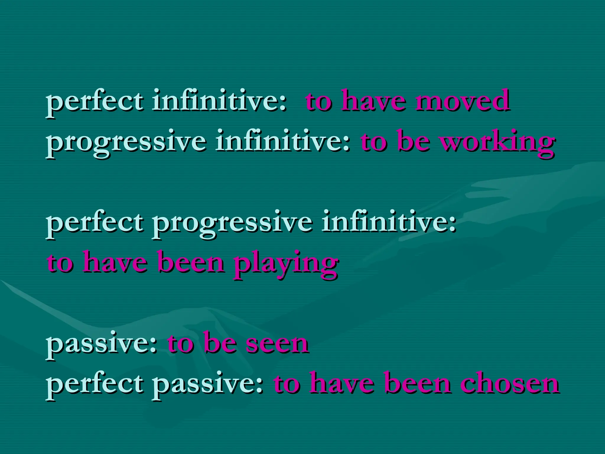 perfect infinitive:
perfect infinitive: to have moved
to have moved
progressive infinitive:
progressive infinitive: to be working
to be working
perfect progressive infinitive:
perfect progressive infinitive:
to have been playing
to have been playing
passive:
passive: to be seen
to be seen
perfect passive:
perfect passive: to have been chosen
to have been chosen
 
