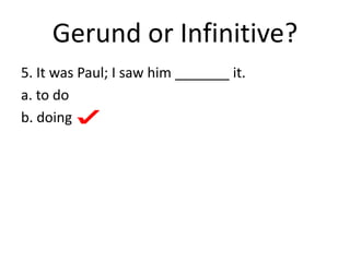 Gerund or Infinitive?
5. It was Paul; I saw him _______ it.
a. to do
b. doing
 