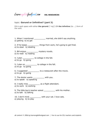 Learnenglishfeelgood.com ESL RESOURCES
topic: Gerund or Infinitive? (part 3)
Fill in each space with either the gerund ("-ing") OR the infinitive (to ...) form of
the verb:
1. When I mentioned __________ married, she didn't say anything.
a) getting b) to get
2. If he keeps __________ things from work, he's going to get fired.
a) to steal b) stealing
3. Bill enjoys __________ mystery novels.
a) to read b) reading
4. I plan __________ to college in the fall.
a) to go b) going
5. I plan on __________ to college in the fall.
a) to go b) going
6. I suggested __________ to a restaurant after the movie.
a) to go b) going
7. The doctor wants __________ with you.
a) to speak b) speaking
8. I really miss __________ as a flight attendant.
a) to work b) working
9. The little boy's teacher asked __________ with his mother.
a) to talk b) talking
10. I don't mind __________ with your cat. I love cats.
a) playing b) to play
all content © 2006 by learnenglishfeelgood.com | free to use for ESL teachers and students
 