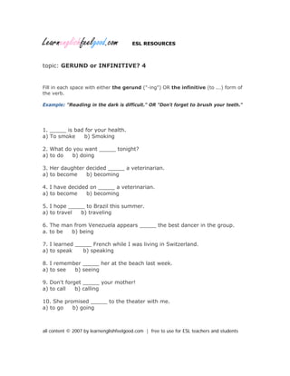 Learnenglishfeelgood.com ESL RESOURCES
topic: GERUND or INFINITIVE? 4
Fill in each space with either the gerund ("-ing") OR the infinitive (to ...) form of
the verb.
Example: "Reading in the dark is difficult." OR "Don't forget to brush your teeth."
1. _____ is bad for your health.
a) To smoke b) Smoking
2. What do you want _____ tonight?
a) to do b) doing
3. Her daughter decided _____ a veterinarian.
a) to become b) becoming
4. I have decided on _____ a veterinarian.
a) to become b) becoming
5. I hope _____ to Brazil this summer.
a) to travel b) traveling
6. The man from Venezuela appears _____ the best dancer in the group.
a. to be b) being
7. I learned _____ French while I was living in Switzerland.
a) to speak b) speaking
8. I remember _____ her at the beach last week.
a) to see b) seeing
9. Don't forget _____ your mother!
a) to call b) calling
10. She promised _____ to the theater with me.
a) to go b) going
all content © 2007 by learnenglishfeelgood.com | free to use for ESL teachers and students
 