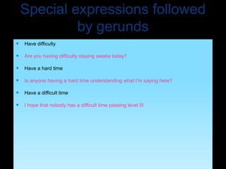 Special expressions followed
by gerunds
 Have difficulty
 Are you having difficulty staying awake today?
 Have a hard time
 Is anyone having a hard time understanding what I’m saying here?
 Have a difficult time
 I hope that nobody has a difficult time passing level 5!
 