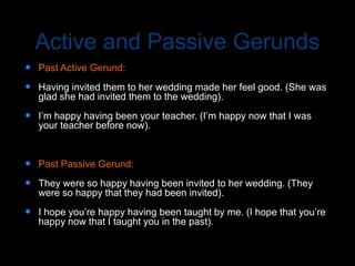 Active and Passive Gerunds
 Past Active Gerund:
 Having invited them to her wedding made her feel good. (She was
glad she had invited them to the wedding).
 I’m happy having been your teacher. (I’m happy now that I was
your teacher before now).
 Past Passive Gerund:
 They were so happy having been invited to her wedding. (They
were so happy that they had been invited).
 I hope you’re happy having been taught by me. (I hope that you’re
happy now that I taught you in the past).
 