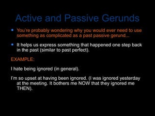 Active and Passive Gerunds
 You’re probably wondering why you would ever need to use
something as complicated as a past passive gerund...
 It helps us express something that happened one step back
in the past (similar to past perfect).
EXAMPLE:
I hate being ignored (in general).
I’m so upset at having been ignored. (I was ignored yesterday
at the meeting. It bothers me NOW that they ignored me
THEN).
 