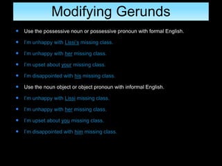 Modifying Gerunds
 Use the possessive noun or possessive pronoun with formal English.
 I’m unhappy with Lissi’s missing class.
 I’m unhappy with her missing class.
 I’m upset about your missing class.
 I’m disappointed with his missing class.
 Use the noun object or object pronoun with informal English.
 I’m unhappy with Lissi missing class.
 I’m unhappy with her missing class.
 I’m upset about you missing class.
 I’m disappointed with him missing class.
 
