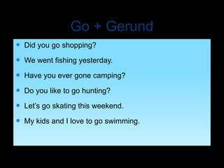 Go + Gerund
 Did you go shopping?
 We went fishing yesterday.
 Have you ever gone camping?
 Do you like to go hunting?
 Let’s go skating this weekend.
 My kids and I love to go swimming.
 