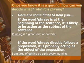 Once you know it is a gerund, how can you decide what “role” it is playing? Here are some hints to help you…. If the word/phrase is at the beginning of the sentence, it is likely to be acting as the subject of the sentence. Running  is a great form of exercise. If the word/phrase directly follows a preposition, it is probably acting as the object of the preposition. I am tired of  getting up early every morning . 