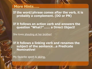 More Hints….. If the word/phrase comes after the verb, it is probably a complement. (DO or PN) If it follows an action verb and answers the question “What?”…… a Direct Object! She loves  shouting at her brother! If it follows a linking verb and renames the subject of the sentence…a Predicate Nominative! My favorite sport is  skiing. 