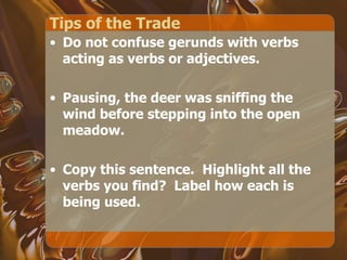 Tips of the Trade Do not confuse gerunds with verbs acting as verbs or adjectives. Pausing, the deer was sniffing the wind before stepping into the open meadow. Copy this sentence.  Highlight all the verbs you find?  Label how each is being used. 
