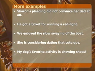 More examples Sharon’s pleading did not convince her dad at all. He got a ticket for running a red-light. We enjoyed the slow swaying of the boat. She is considering dating that cute guy. My dog’s favorite activity is chewing shoes! 