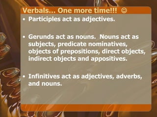 Verbals… One more time!!!   Participles act as adjectives. Gerunds act as nouns.  Nouns act as subjects, predicate nominatives, objects of prepositions, direct objects, indirect objects and appositives. Infinitives act as adjectives, adverbs, and nouns. 