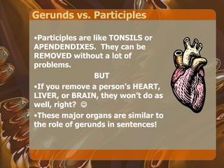 Gerunds vs. Participles Participles are like TONSILS or APENDENDIXES.  They can be REMOVED without a lot of problems. BUT If you remove a person’s HEART, LIVER, or BRAIN, they won’t do as well, right?   These major organs are similar to the role of gerunds in sentences! 
