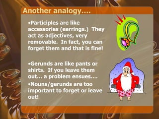 Another analogy…. Participles are like accessories (earrings.)  They act as adjectives, very removable.  In fact, you can forget them and that is fine! Gerunds are like pants or shirts.  If you leave them out… a problem ensues….  Nouns/gerunds are too important to forget or leave out! 