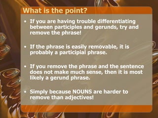 What is the point? If you are having trouble differentiating between participles and gerunds, try and remove the phrase! If the phrase is easily removable, it is probably a participial phrase. If you remove the phrase and the sentence does not make much sense, then it is most likely a gerund phrase. Simply because NOUNS are harder to remove than adjectives! 